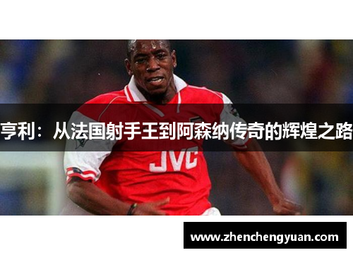 亨利：从法国射手王到阿森纳传奇的辉煌之路
