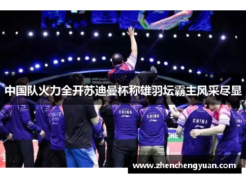 中国队火力全开苏迪曼杯称雄羽坛霸主风采尽显