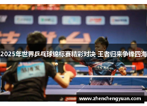 2025年世界乒乓球锦标赛精彩对决 王者归来争锋四海