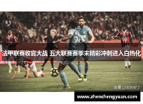 法甲联赛收官大战 五大联赛赛季末精彩冲刺进入白热化