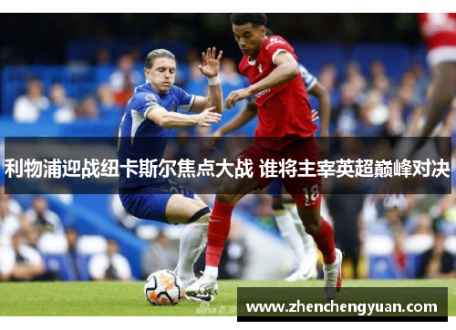利物浦迎战纽卡斯尔焦点大战 谁将主宰英超巅峰对决