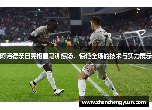 阿诺德亲自亮相皇马训练场，惊艳全场的技术与实力展示